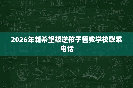 2026年新希望叛逆孩子管教学校联系电话 2026年新希望叛逆孩子管教学校联系电话