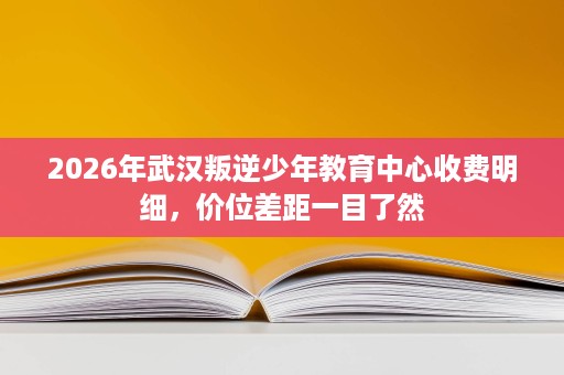 2026年武汉叛逆少年教育中心收费明细,价位差距一目了然 2026年武汉叛逆少年教育中心收费明细,价位差距一目了然