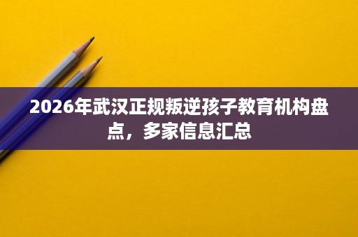 2026年武汉正规叛逆孩子教育机构盘点,多家信息汇总 2026年武汉正规叛逆孩子教育机构盘点,多家信息汇总
