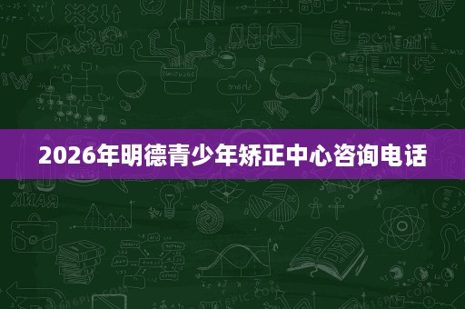 2026年明德青少年矫正中心咨询电话 2026年明德青少年矫正中心咨询电话