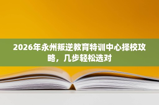 2026年永州叛逆教育特训中心择校攻略,几步轻松选对 2026年永州叛逆教育特训中心择校攻略,几步轻松选对
