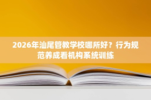 2026年汕尾管教学校哪所好?行为规范养成看机构系统训练 2026年汕尾管教学校哪所好?行为规范养成看机构系统训练