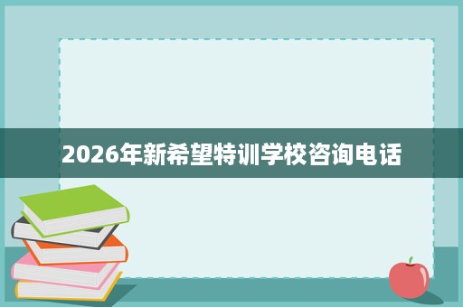 2026年新希望特训学校咨询电话 2026年新希望特训学校咨询电话
