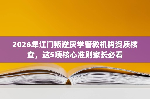 2026年江门叛逆厌学管教机构资质核查,这5项核心准则家长必看 2026年江门叛逆厌学管教机构资质核查,这5项核心准则家长必看