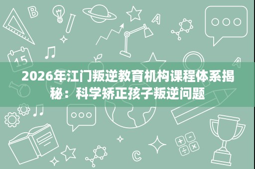 2026年江门叛逆教育机构课程体系揭秘:科学矫正孩子叛逆问题 2026年江门叛逆教育机构课程体系揭秘:科学矫正孩子叛逆问题