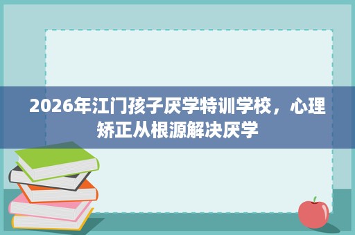 2026年江门孩子厌学特训学校,心理矫正从根源解决厌学 2026年江门孩子厌学特训学校,心理矫正从根源解决厌学
