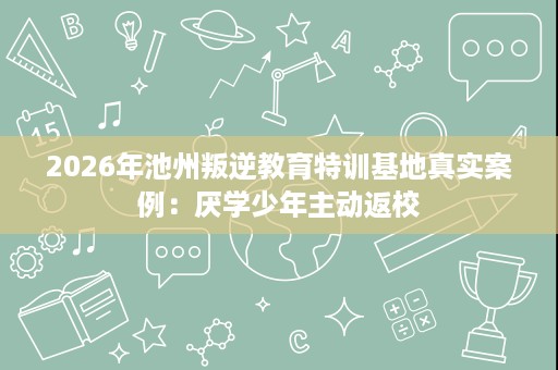 2026年池州叛逆教育特训基地真实案例:厌学少年主动返校 2026年池州叛逆教育特训基地真实案例:厌学少年主动返校