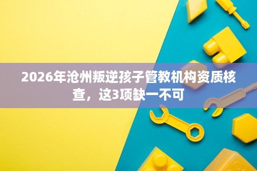 2026年沧州叛逆孩子管教机构资质核查，这3项缺一不可