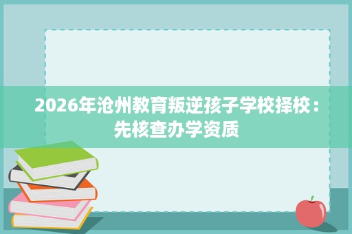 2026年沧州教育叛逆孩子学校择校:先核查办学资质 2026年沧州教育叛逆孩子学校择校:先核查办学资质