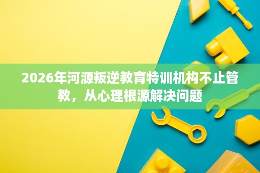 2026年河源叛逆教育特训机构不止管教,从心理根源解决问题 2026年河源叛逆教育特训机构不止管教,从心理根源解决问题