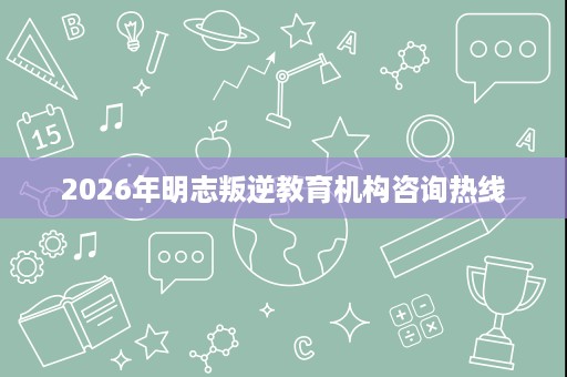 2026年明志叛逆教育机构咨询热线 2026年明志叛逆教育机构咨询热线