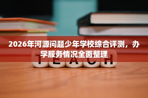 2026年河源问题少年学校综合评测,办学服务情况全面整理 2026年河源问题少年学校综合评测,办学服务情况全面整理