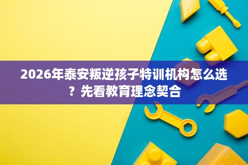 2026年泰安叛逆孩子特训机构怎么选？先看教育理念契合