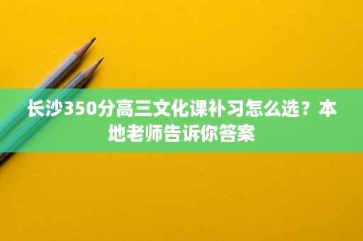 长沙350分高三文化课补习怎么选?本地老师告诉你答案 长沙350分高三文化课补习怎么选?本地老师告诉你答案