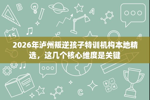 2026年泸州叛逆孩子特训机构本地精选，这几个核心维度是关键
