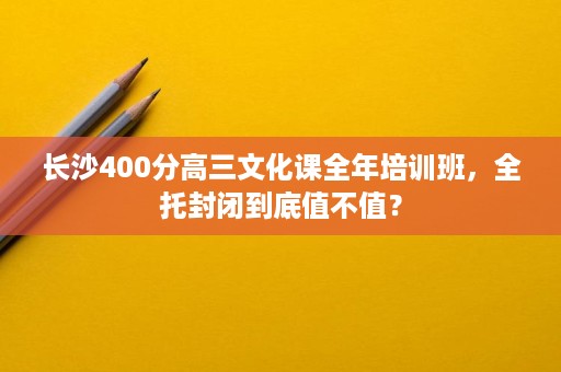 长沙400分高三文化课全年培训班，全托封闭到底值不值？