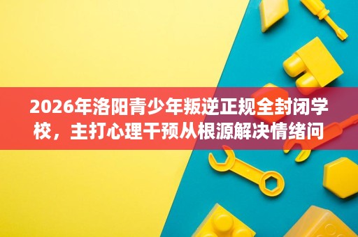 2026年洛阳青少年叛逆正规全封闭学校,主打心理干预从根源解决情绪问题 2026年洛阳青少年叛逆正规全封闭学校,主打心理干预从根源解决情绪问题