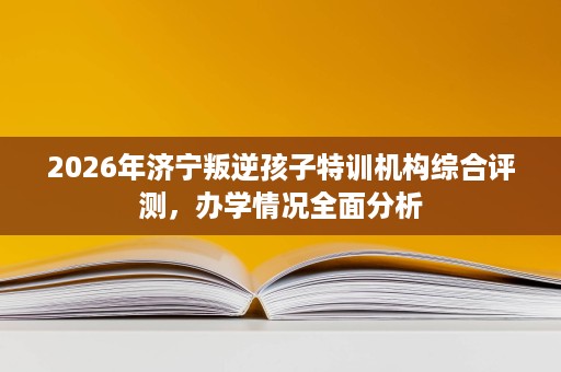 2026年济宁叛逆孩子特训机构综合评测,办学情况全面分析 2026年济宁叛逆孩子特训机构综合评测,办学情况全面分析