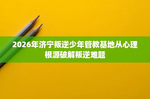 2026年济宁叛逆少年管教基地从心理根源破解叛逆难题 2026年济宁叛逆少年管教基地从心理根源破解叛逆难题