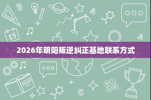 2026年明阳叛逆纠正基地联系方式 2026年明阳叛逆纠正基地联系方式