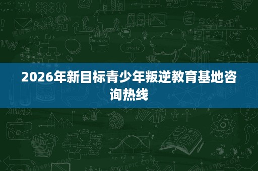 2026年新目标青少年叛逆教育基地咨询热线 2026年新目标青少年叛逆教育基地咨询热线