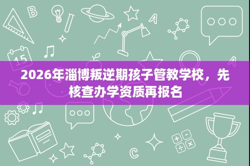 2026年淄博叛逆期孩子管教学校,先核查办学资质再报名 2026年淄博叛逆期孩子管教学校,先核查办学资质再报名