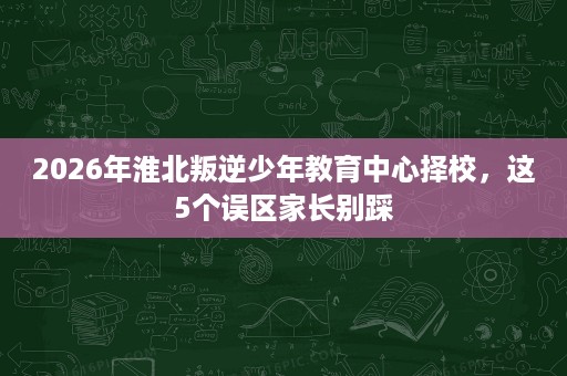 2026年淮北叛逆少年教育中心择校，这5个误区家长别踩