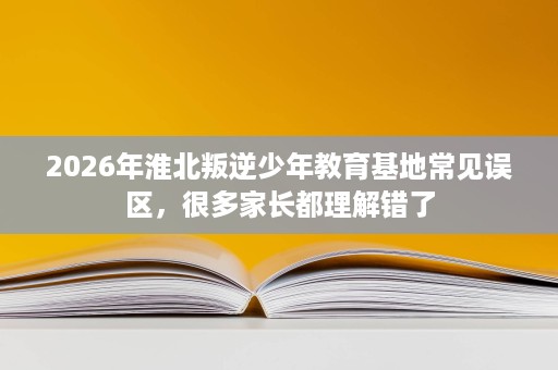 2026年淮北叛逆少年教育基地常见误区，很多家长都理解错了