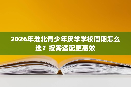 2026年淮北青少年厌学学校周期怎么选?按需适配更高效 2026年淮北青少年厌学学校周期怎么选?按需适配更高效
