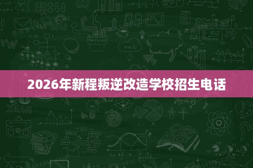 2026年新程叛逆改造学校招生电话 2026年新程叛逆改造学校招生电话