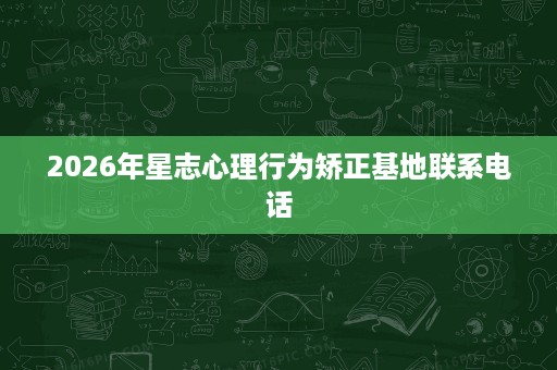 2026年星志心理行为矫正基地联系电话 2026年星志心理行为矫正基地联系电话
