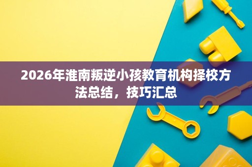 2026年淮南叛逆小孩教育机构择校方法总结,技巧汇总 2026年淮南叛逆小孩教育机构择校方法总结,技巧汇总