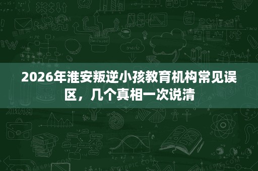 2026年淮安叛逆小孩教育机构常见误区,几个真相一次说清 2026年淮安叛逆小孩教育机构常见误区,几个真相一次说清