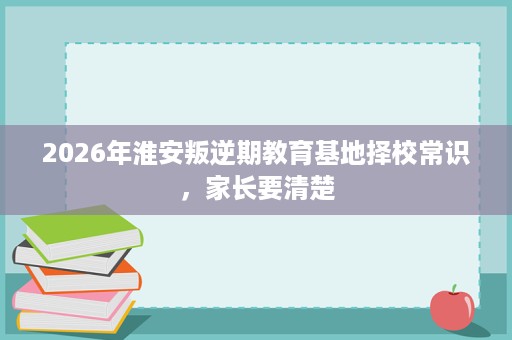 2026年淮安叛逆期教育基地择校常识,家长要清楚 2026年淮安叛逆期教育基地择校常识,家长要清楚