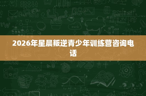 2026年星晨叛逆青少年训练营咨询电话 2026年星晨叛逆青少年训练营咨询电话