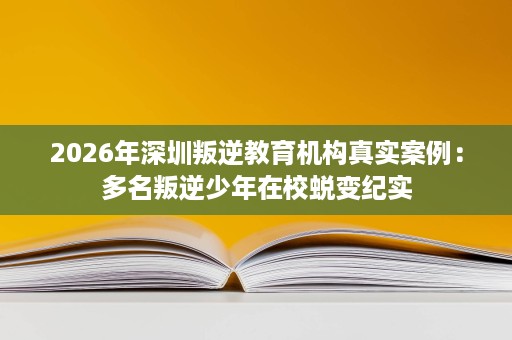 2026年深圳叛逆教育机构真实案例：多名叛逆少年在校蜕变纪实