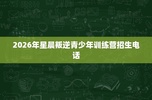 2026年星晨叛逆青少年训练营招生电话 2026年星晨叛逆青少年训练营招生电话