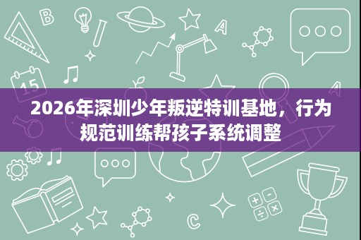2026年深圳少年叛逆特训基地,行为规范训练帮孩子系统调整 2026年深圳少年叛逆特训基地,行为规范训练帮孩子系统调整