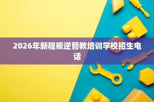 2026年新程叛逆管教培训学校招生电话 2026年新程叛逆管教培训学校招生电话