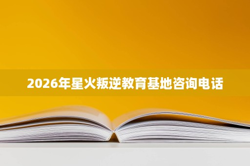 2026年星火叛逆教育基地咨询电话 2026年星火叛逆教育基地咨询电话