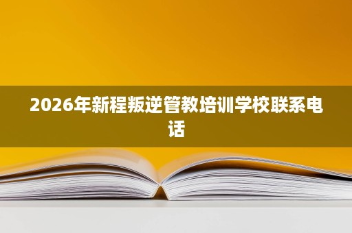 2026年新程叛逆管教培训学校联系电话 2026年新程叛逆管教培训学校联系电话