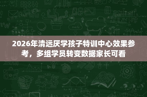 2026年清远厌学孩子特训中心效果参考,多组学员转变数据家长可看 2026年清远厌学孩子特训中心效果参考,多组学员转变数据家长可看