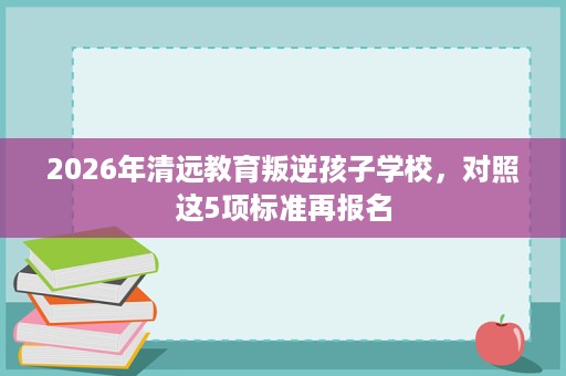 2026年清远教育叛逆孩子学校，对照这5项标准再报名