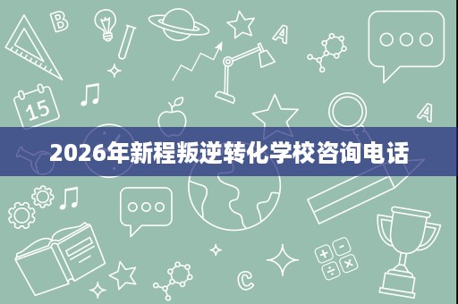 2026年新程叛逆转化学校咨询电话 2026年新程叛逆转化学校咨询电话