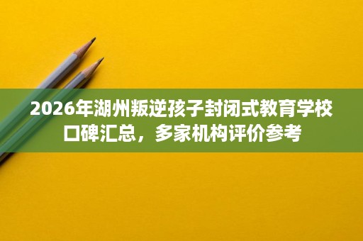 2026年湖州叛逆孩子封闭式教育学校口碑汇总，多家机构评价参考