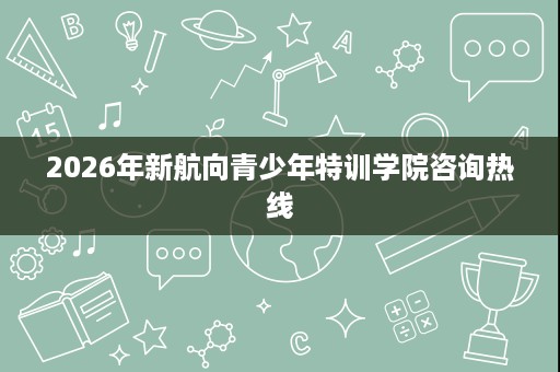 2026年新航向青少年特训学院咨询热线 2026年新航向青少年特训学院咨询热线