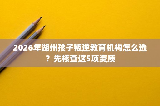 2026年湖州孩子叛逆教育机构怎么选?先核查这5项资质 2026年湖州孩子叛逆教育机构怎么选?先核查这5项资质