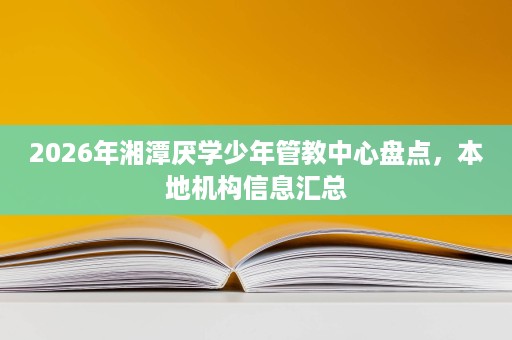 2026年湘潭厌学少年管教中心盘点,本地机构信息汇总 2026年湘潭厌学少年管教中心盘点,本地机构信息汇总