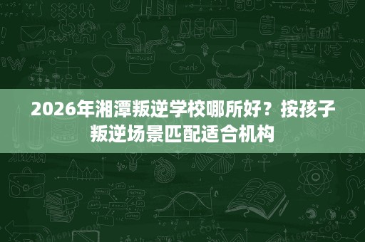 2026年湘潭叛逆学校哪所好?按孩子叛逆场景匹配适合机构 2026年湘潭叛逆学校哪所好?按孩子叛逆场景匹配适合机构