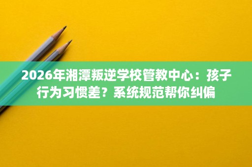 2026年湘潭叛逆学校管教中心:孩子行为习惯差?系统规范帮你纠偏 2026年湘潭叛逆学校管教中心:孩子行为习惯差?系统规范帮你纠偏